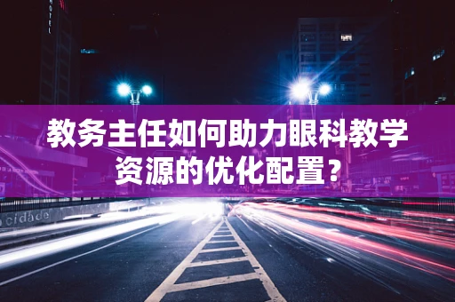 教务主任如何助力眼科教学资源的优化配置？