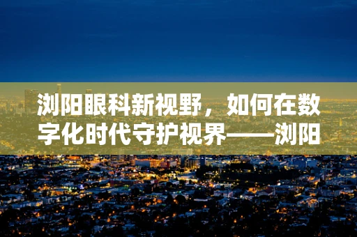 浏阳眼科新视野，如何在数字化时代守护视界——浏阳地区儿童青少年近视防控策略探讨