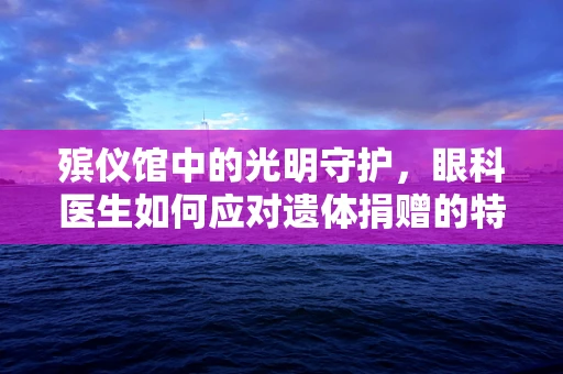 殡仪馆中的光明守护，眼科医生如何应对遗体捐赠的特殊挑战？