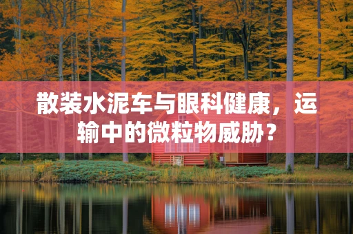 散装水泥车与眼科健康，运输中的微粒物威胁？