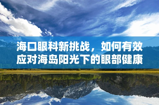 海口眼科新挑战，如何有效应对海岛阳光下的眼部健康问题？