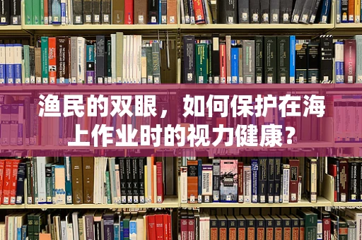 渔民的双眼，如何保护在海上作业时的视力健康？