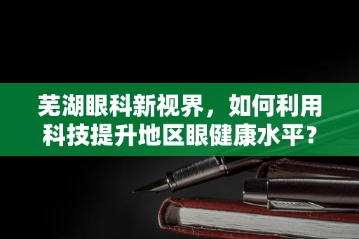 芜湖眼科新视界，如何利用科技提升地区眼健康水平？