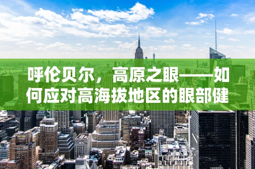 呼伦贝尔，高原之眼——如何应对高海拔地区的眼部健康挑战？