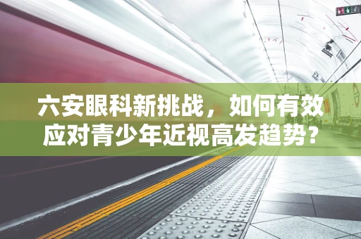 六安眼科新挑战，如何有效应对青少年近视高发趋势？