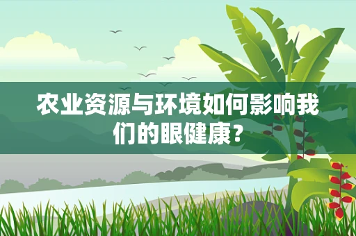 农业资源与环境如何影响我们的眼健康？