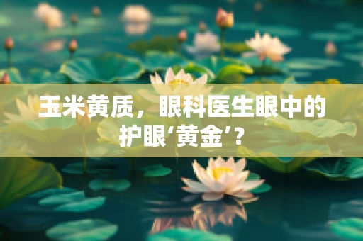 玉米黄质，眼科医生眼中的护眼‘黄金’？