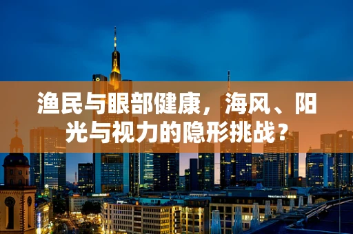 渔民与眼部健康，海风、阳光与视力的隐形挑战？