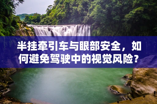 半挂牵引车与眼部安全，如何避免驾驶中的视觉风险？