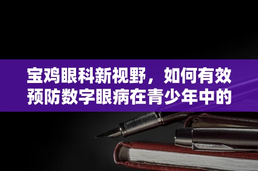 宝鸡眼科新视野，如何有效预防数字眼病在青少年中的蔓延？