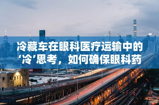 冷藏车在眼科医疗运输中的‘冷’思考，如何确保眼科药品与生物样本的安全？