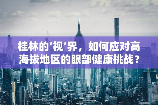 桂林的‘视’界，如何应对高海拔地区的眼部健康挑战？