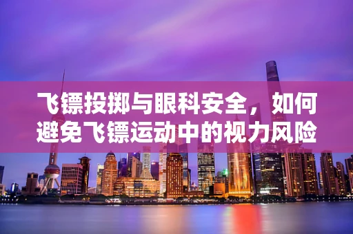 飞镖投掷与眼科安全，如何避免飞镖运动中的视力风险？