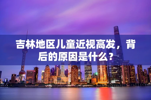 吉林地区儿童近视高发，背后的原因是什么？