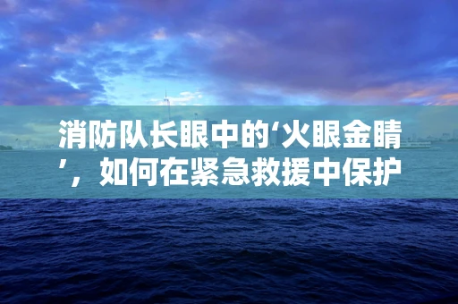 消防队长眼中的‘火眼金睛’，如何在紧急救援中保护视力？