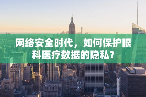 网络安全时代，如何保护眼科医疗数据的隐私？