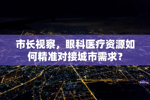 市长视察，眼科医疗资源如何精准对接城市需求？