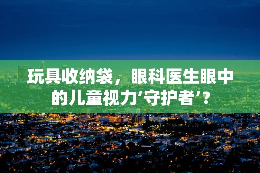 玩具收纳袋，眼科医生眼中的儿童视力‘守护者’？