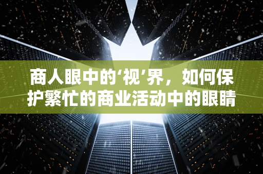 商人眼中的‘视’界，如何保护繁忙的商业活动中的眼睛健康？