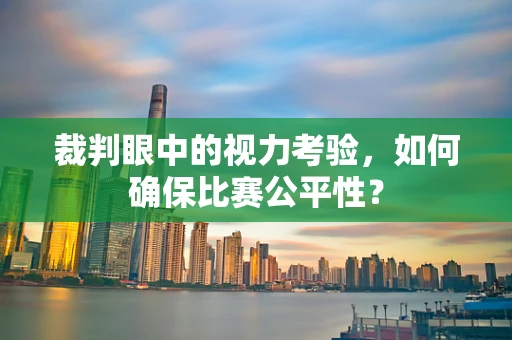 裁判眼中的视力考验，如何确保比赛公平性？