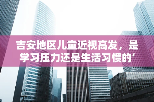 吉安地区儿童近视高发，是学习压力还是生活习惯的‘视’界之问？