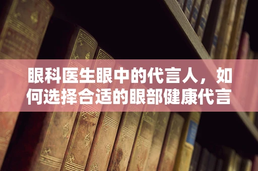 眼科医生眼中的代言人，如何选择合适的眼部健康代言人？