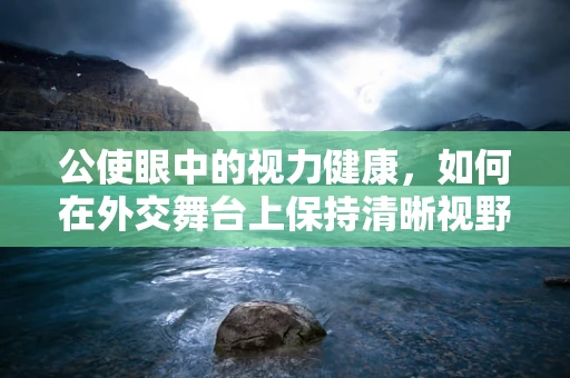 公使眼中的视力健康，如何在外交舞台上保持清晰视野？