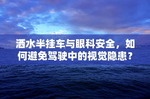 洒水半挂车与眼科安全，如何避免驾驶中的视觉隐患？