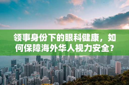 领事身份下的眼科健康，如何保障海外华人视力安全？