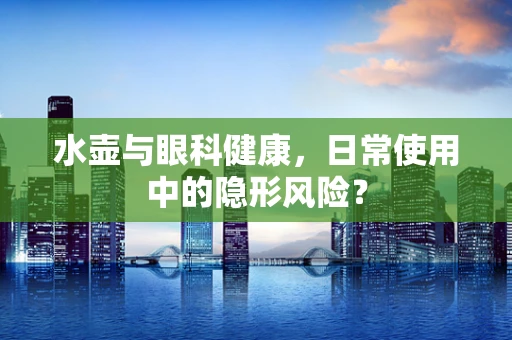 水壶与眼科健康，日常使用中的隐形风险？