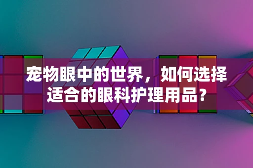 宠物眼中的世界，如何选择适合的眼科护理用品？