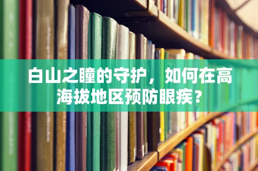 白山之瞳的守护，如何在高海拔地区预防眼疾？