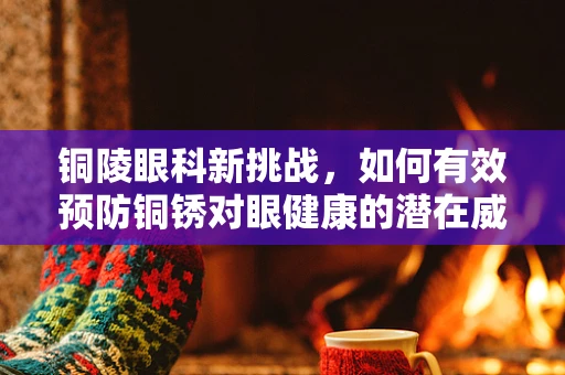 铜陵眼科新挑战，如何有效预防铜锈对眼健康的潜在威胁？