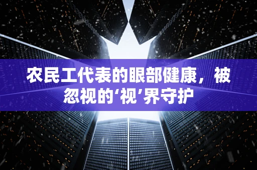 农民工代表的眼部健康，被忽视的‘视’界守护