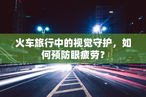 火车旅行中的视觉守护，如何预防眼疲劳？