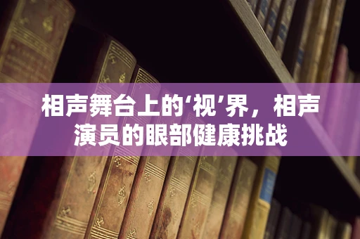 相声舞台上的‘视’界，相声演员的眼部健康挑战