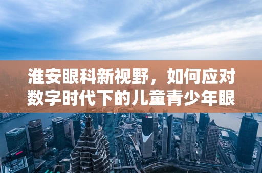 淮安眼科新视野，如何应对数字时代下的儿童青少年眼健康挑战？