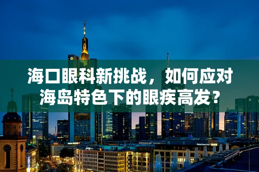 海口眼科新挑战，如何应对海岛特色下的眼疾高发？