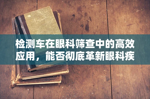 检测车在眼科筛查中的高效应用，能否彻底革新眼科疾病诊断流程？