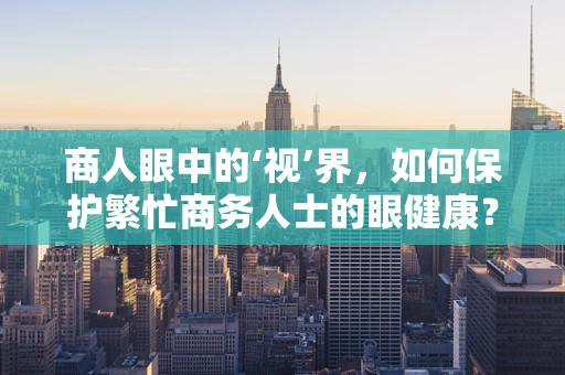 商人眼中的‘视’界，如何保护繁忙商务人士的眼健康？