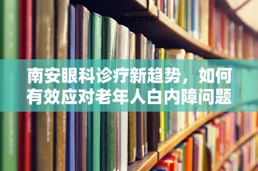 南安眼科诊疗新趋势，如何有效应对老年人白内障问题？