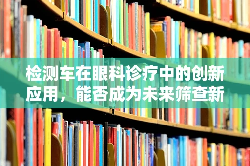 检测车在眼科诊疗中的创新应用，能否成为未来筛查新宠？