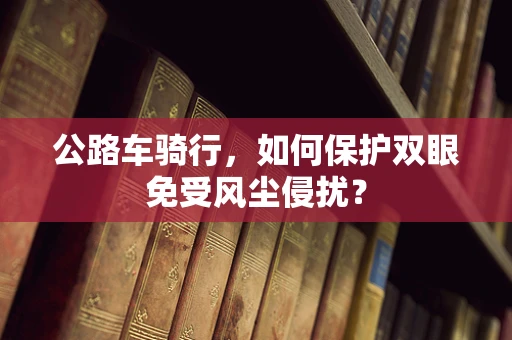 公路车骑行，如何保护双眼免受风尘侵扰？