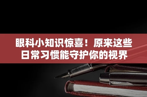 眼科小知识惊喜！原来这些日常习惯能守护你的视界