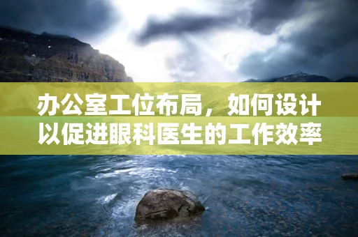 办公室工位布局，如何设计以促进眼科医生的工作效率与舒适度？