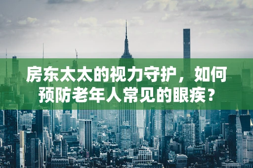 房东太太的视力守护，如何预防老年人常见的眼疾？