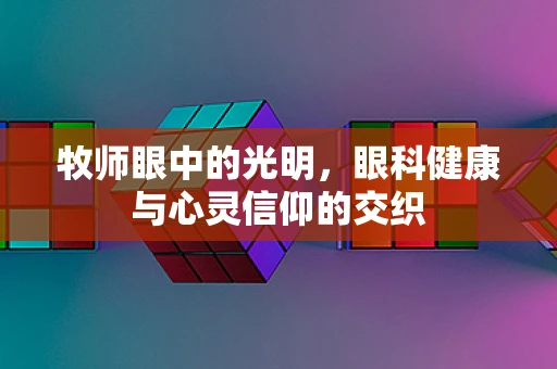 牧师眼中的光明，眼科健康与心灵信仰的交织