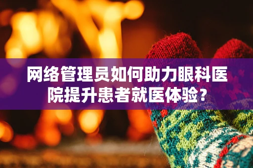 网络管理员如何助力眼科医院提升患者就医体验？