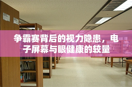 争霸赛背后的视力隐患，电子屏幕与眼健康的较量