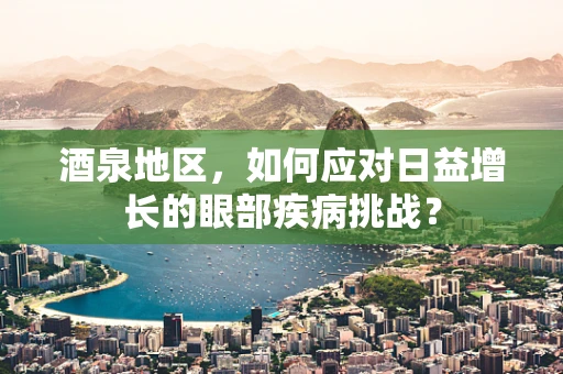 酒泉地区，如何应对日益增长的眼部疾病挑战？